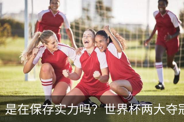 是在保存实力吗？世界杯两大夺冠热门热身赛同时“翻车”